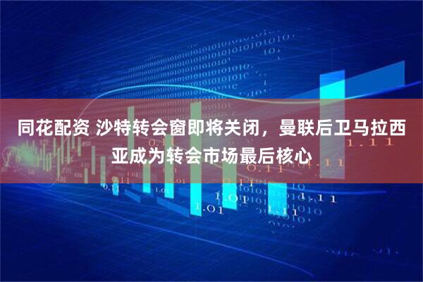 同花配资 沙特转会窗即将关闭，曼联后卫马拉西亚成为转会市场最后核心