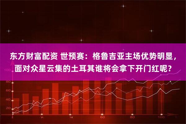 东方财富配资 世预赛：格鲁吉亚主场优势明显，面对众星云集的土耳其谁将会拿下开门红呢？