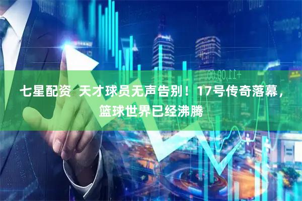 七星配资  天才球员无声告别！17号传奇落幕，篮球世界已经沸腾