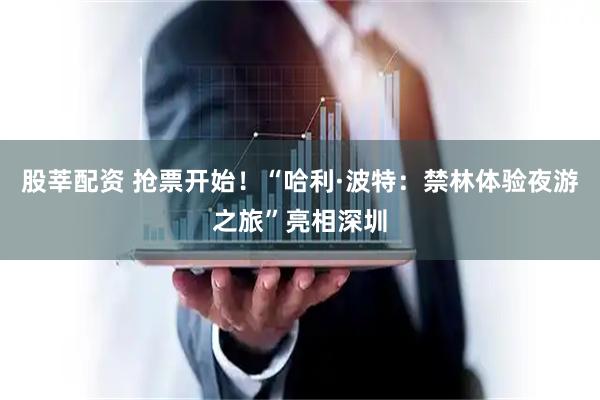 股莘配资 抢票开始！“哈利·波特：禁林体验夜游之旅”亮相深圳