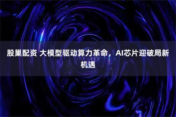 股巢配资 大模型驱动算力革命，AI芯片迎破局新机遇
