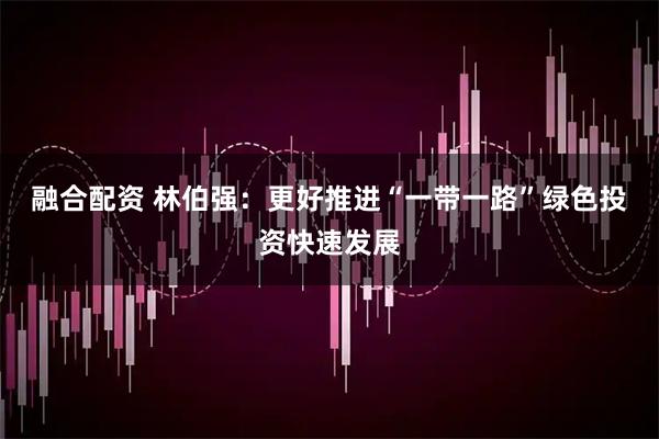 融合配资 林伯强：更好推进“一带一路”绿色投资快速发展