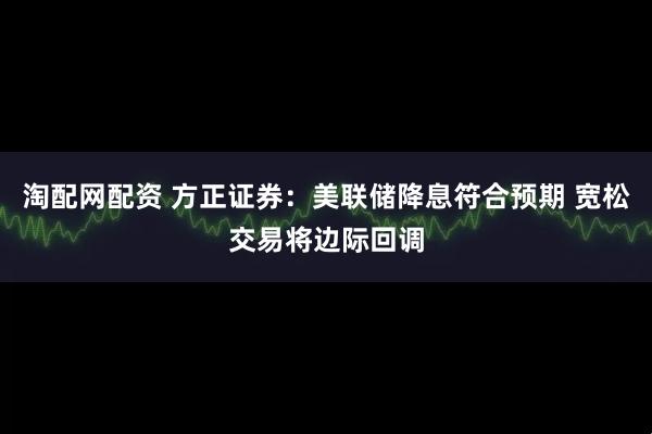 淘配网配资 方正证券：美联储降息符合预期 宽松交易将边际回调