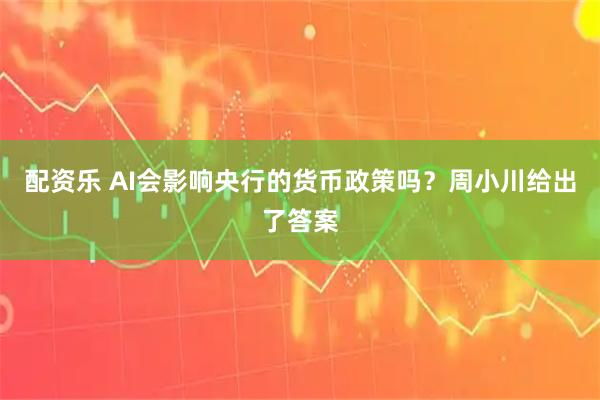 配资乐 AI会影响央行的货币政策吗？周小川给出了答案