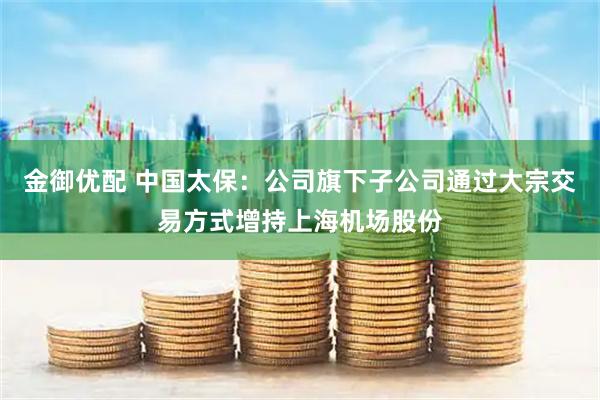 金御优配 中国太保：公司旗下子公司通过大宗交易方式增持上海机场股份