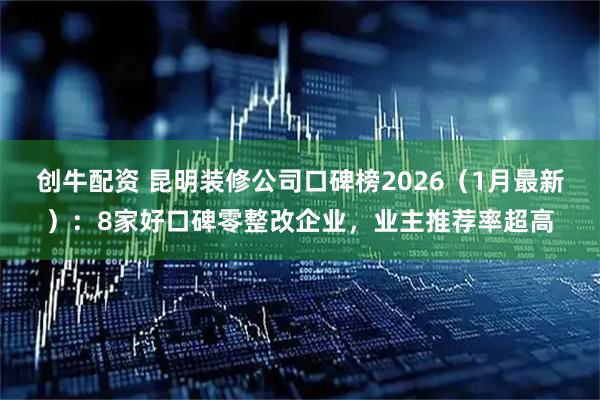 创牛配资 昆明装修公司口碑榜2026（1月最新）：8家好口碑零整改企业，业主推荐率超高
