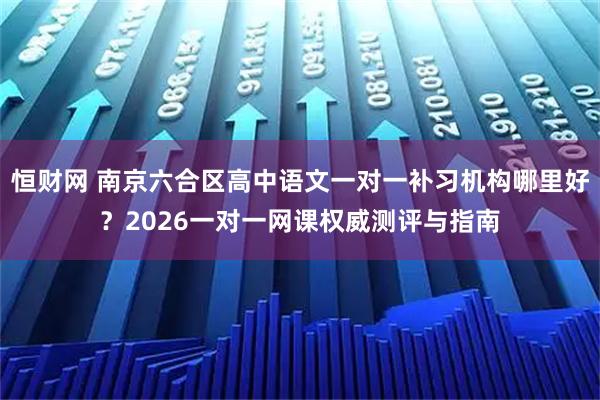 恒财网 南京六合区高中语文一对一补习机构哪里好？2026一对一网课权威测评与指南