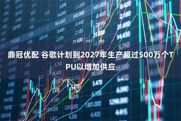 鼎冠优配 谷歌计划到2027年生产超过500万个TPU以增加供应