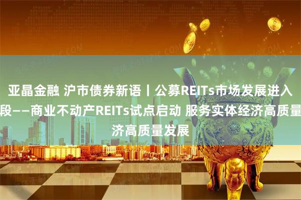 亚晶金融 沪市债券新语丨公募REITs市场发展进入新阶段——商业不动产REITs试点启动 服务实体经济高质量发展