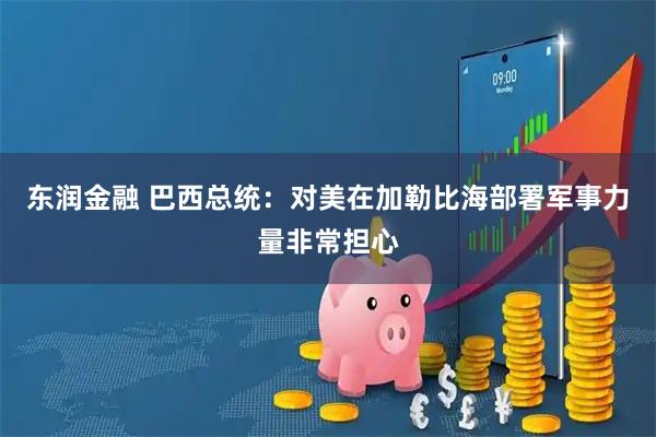 东润金融 巴西总统：对美在加勒比海部署军事力量非常担心