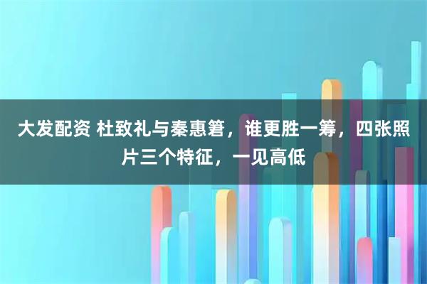 大发配资 杜致礼与秦惠䇹，谁更胜一筹，四张照片三个特征，一见高低