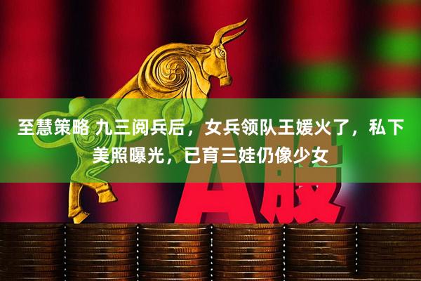 至慧策略 九三阅兵后，女兵领队王媛火了，私下美照曝光，已育三娃仍像少女