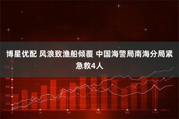 博星优配 风浪致渔船倾覆 中国海警局南海分局紧急救4人