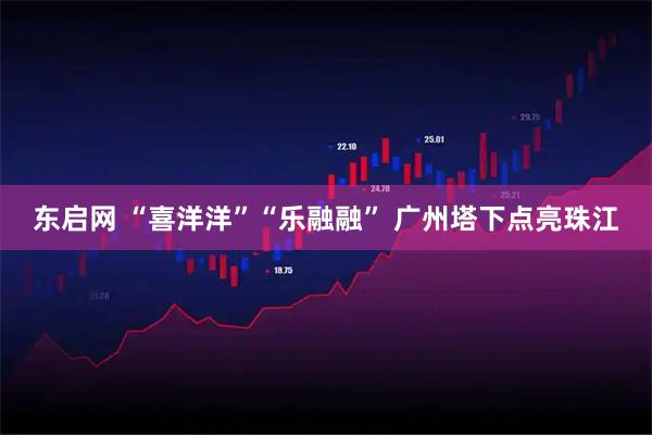 东启网 “喜洋洋”“乐融融” 广州塔下点亮珠江