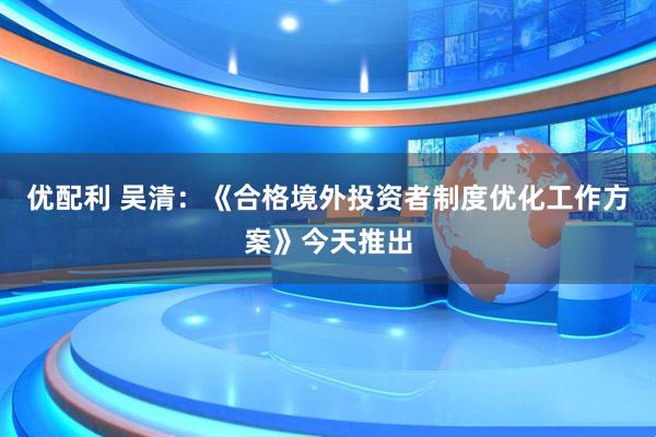 优配利 吴清：《合格境外投资者制度优化工作方案》今天推出
