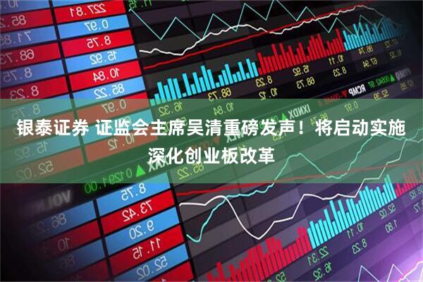 银泰证券 证监会主席吴清重磅发声！将启动实施深化创业板改革