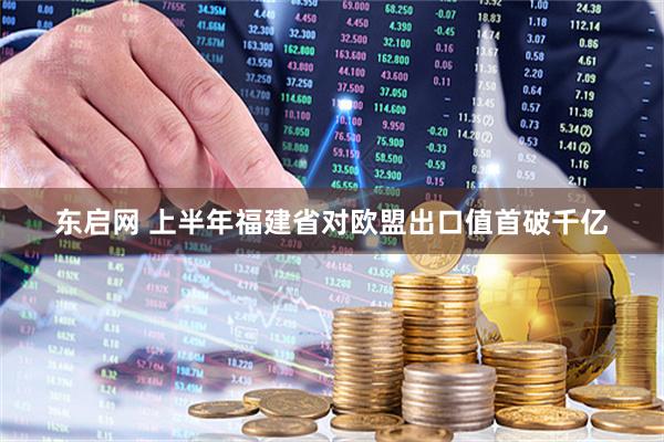 东启网 上半年福建省对欧盟出口值首破千亿