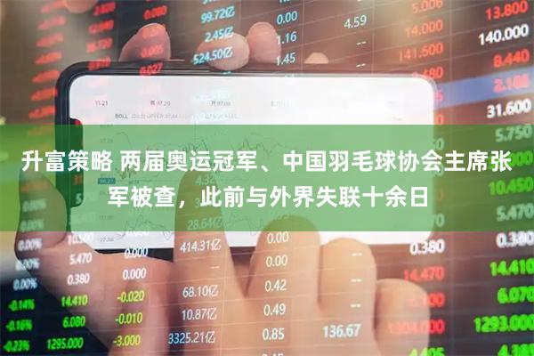 升富策略 两届奥运冠军、中国羽毛球协会主席张军被查，此前与外界失联十余日