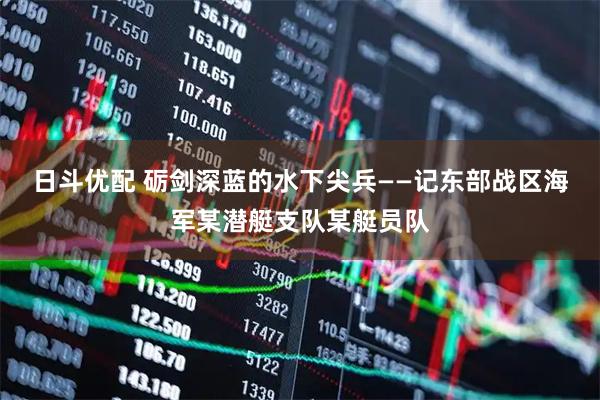 日斗优配 砺剑深蓝的水下尖兵——记东部战区海军某潜艇支队某艇员队