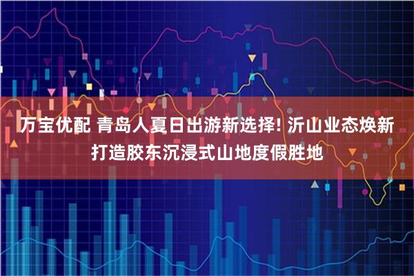 万宝优配 青岛人夏日出游新选择! 沂山业态焕新打造胶东沉浸式山地度假胜地